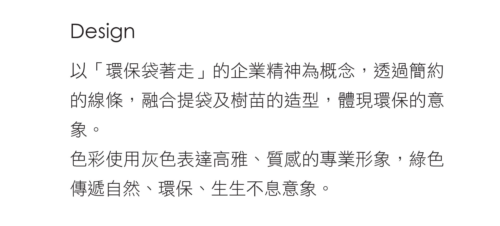 泓寬以環保袋著走的企業精神為概念,透過簡約的線條,融合提袋及樹苗的造型,體現環保的意象。色彩使用灰色表達高雅、質感的專業形象,綠色傳遞自然、環保、生生不息意象。